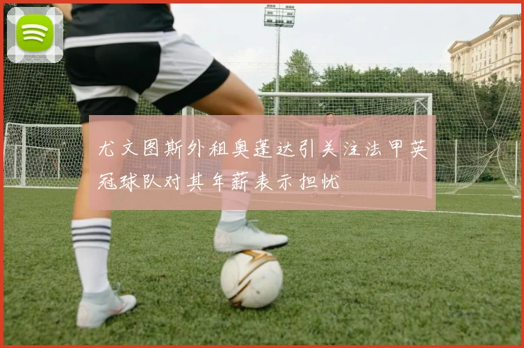 尤文图斯外租奥蓬达引关注法甲英冠球队对其年薪表示担忧