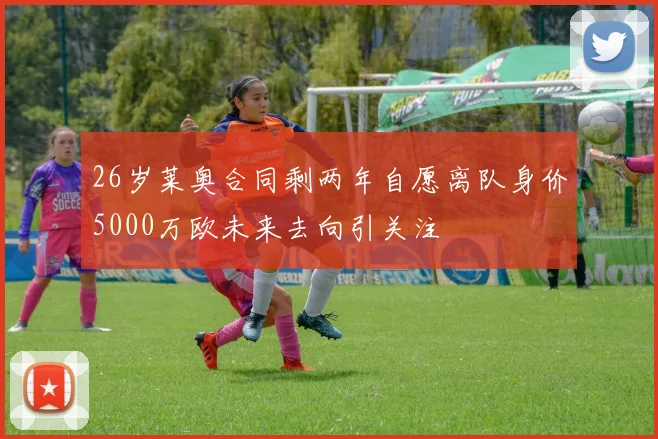 26岁莱奥合同剩两年自愿离队身价5000万欧未来去向引关注