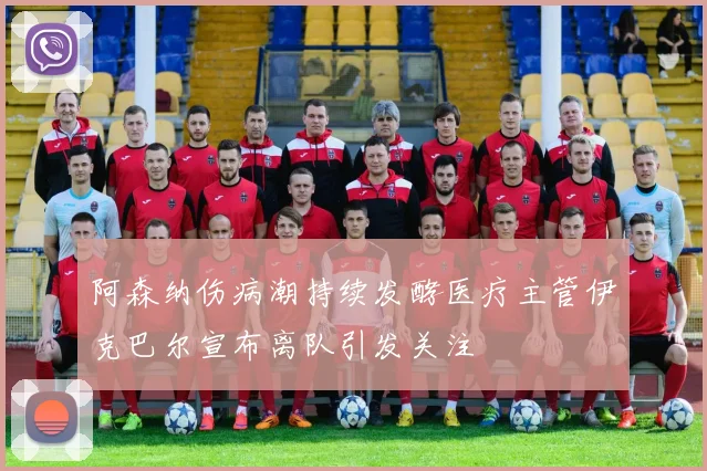 阿森纳伤病潮持续发酵医疗主管伊克巴尔宣布离队引发关注