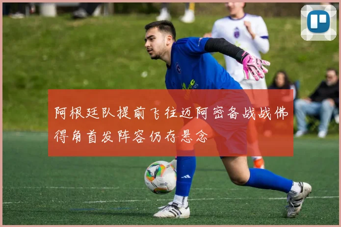 阿根廷队提前飞往迈阿密备战战佛得角首发阵容仍存悬念
