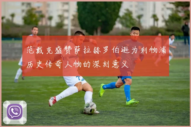 范戴克盛赞萨拉赫罗伯逊为利物浦历史传奇人物的深刻意义