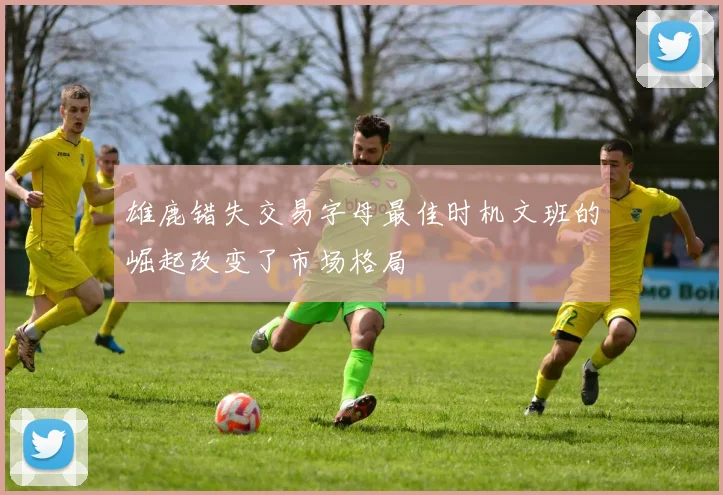 雄鹿错失交易字母最佳时机文班的崛起改变了市场格局