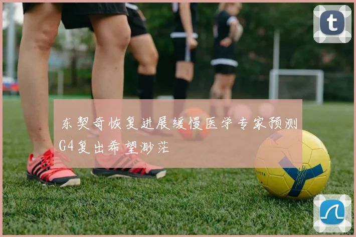 东契奇恢复进展缓慢医学专家预测G4复出希望渺茫