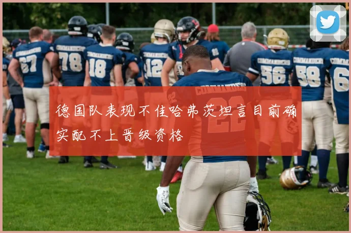 德国队表现不佳哈弗茨坦言目前确实配不上晋级资格