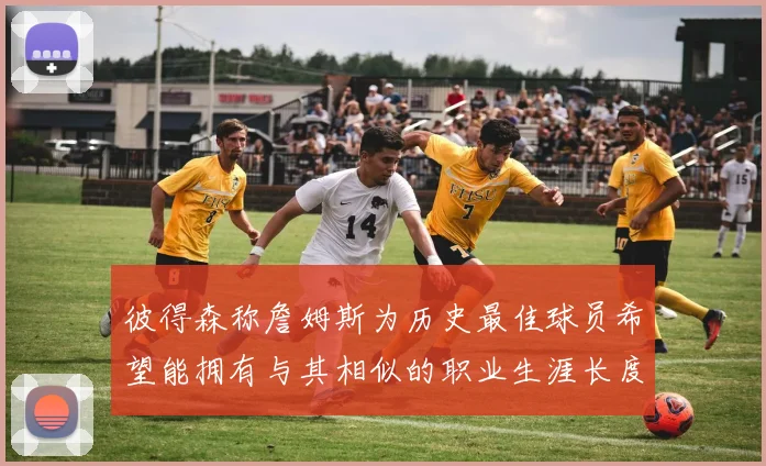 彼得森称詹姆斯为历史最佳球员希望能拥有与其相似的职业生涯长度