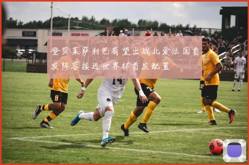 登贝莱萨利巴有望出战北爱法国首发阵容接近世界杯首发配置
