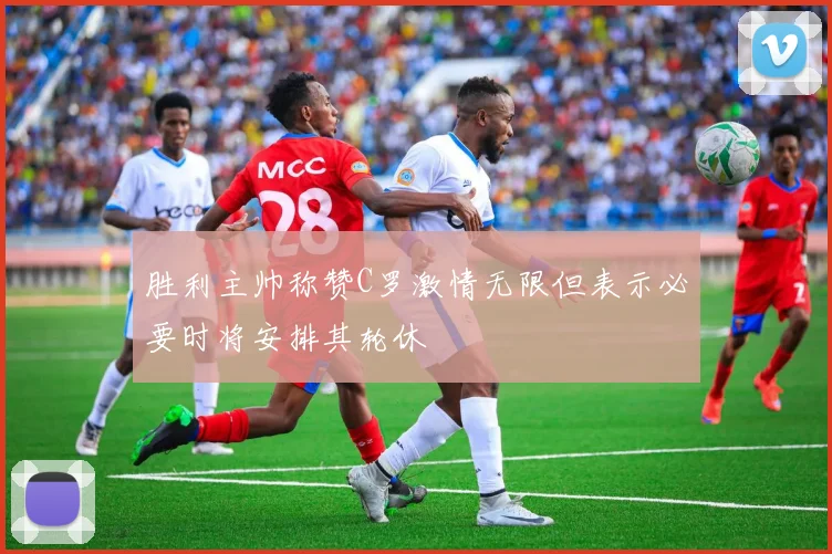 胜利主帅称赞C罗激情无限但表示必要时将安排其轮休