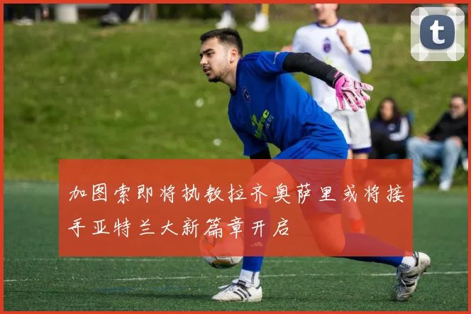 加图索即将执教拉齐奥萨里或将接手亚特兰大新篇章开启