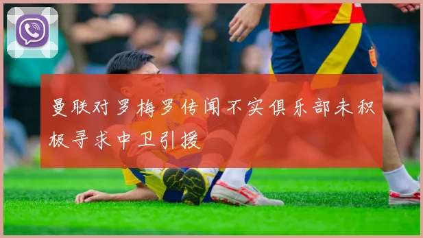 曼联对罗梅罗传闻不实俱乐部未积极寻求中卫引援