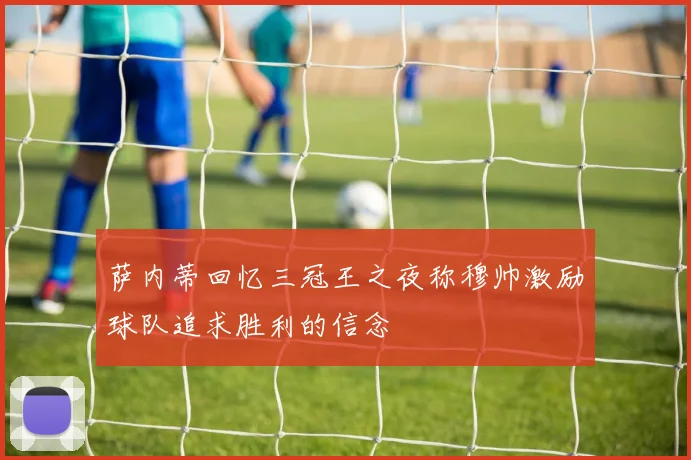 萨内蒂回忆三冠王之夜称穆帅激励球队追求胜利的信念