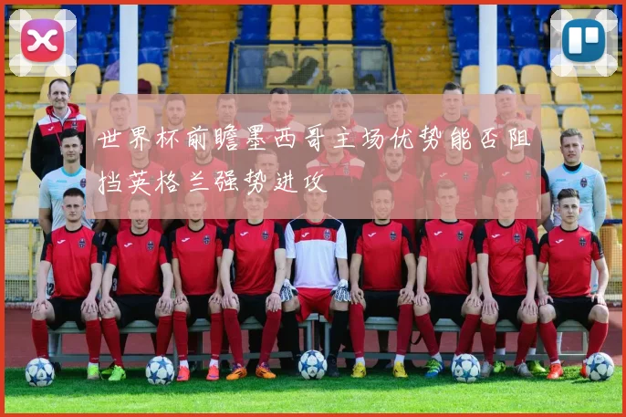 世界杯前瞻墨西哥主场优势能否阻挡英格兰强势进攻
