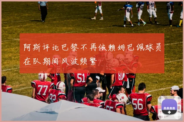 阿斯评论巴黎不再依赖姆巴佩球员在队期间风波频繁