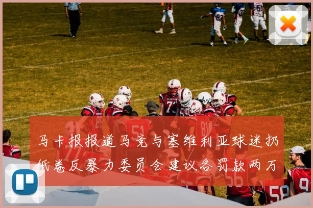 马卡报报道马竞与塞维利亚球迷扔纸卷反暴力委员会建议各罚款两万欧元