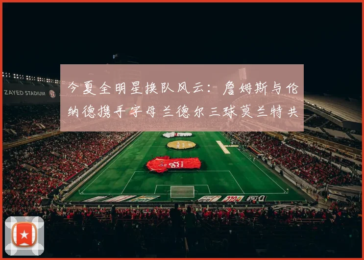 今夏全明星换队风云：詹姆斯与伦纳德携手字母兰德尔三球莫兰特共创辉煌