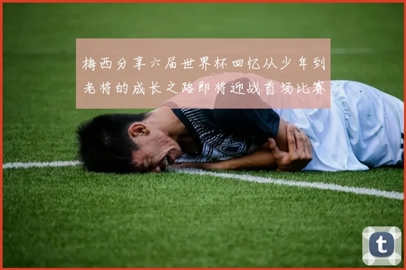 梅西分享六届世界杯回忆从少年到老将的成长之路即将迎战首场比赛