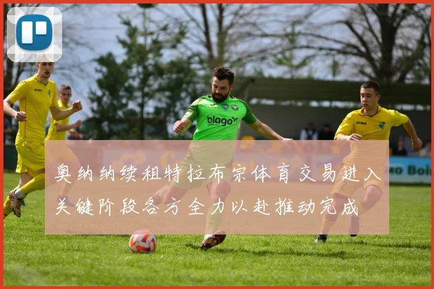 奥纳纳续租特拉布宗体育交易进入关键阶段各方全力以赴推动完成