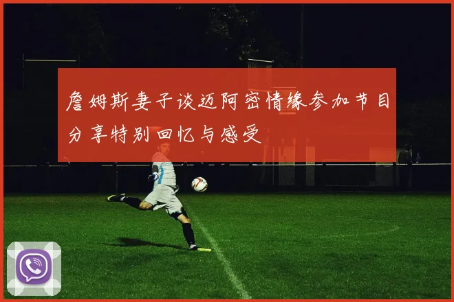 詹姆斯妻子谈迈阿密情缘参加节目分享特别回忆与感受