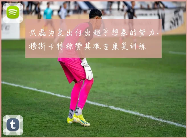 武磊为复出付出超乎想象的努力，穆斯卡特称赞其艰苦康复训练