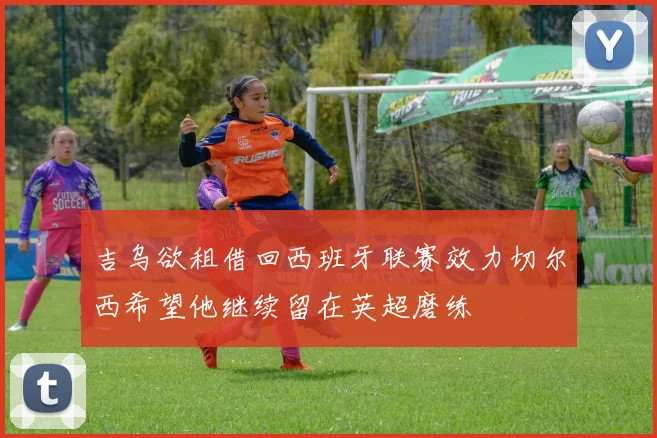 吉乌欲租借回西班牙联赛效力切尔西希望他继续留在英超磨练