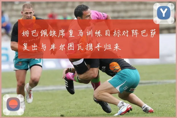 姆巴佩缺席皇马训练目标对阵巴萨复出与库尔图瓦携手归来