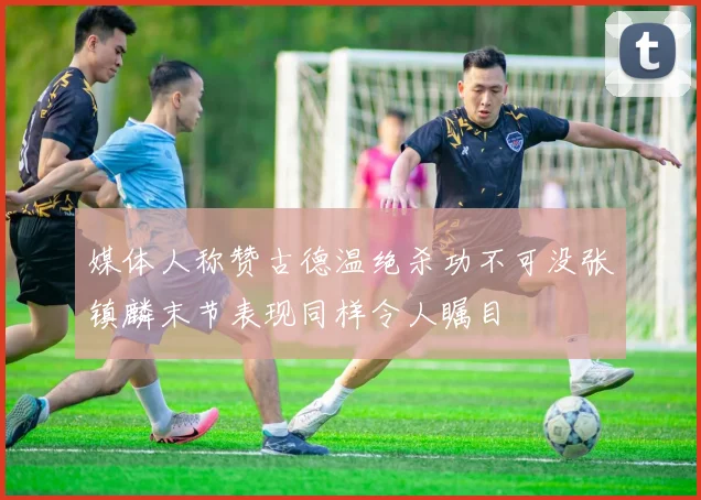 媒体人称赞古德温绝杀功不可没张镇麟末节表现同样令人瞩目