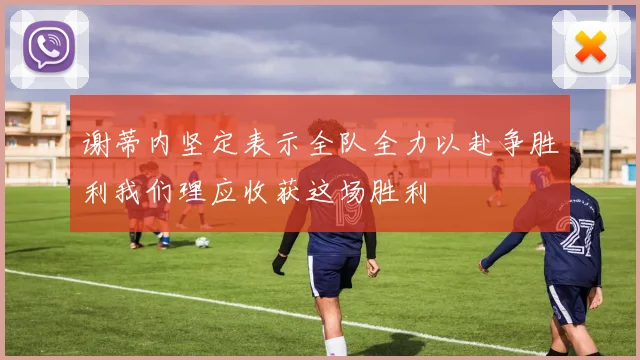 谢蒂内坚定表示全队全力以赴争胜利我们理应收获这场胜利