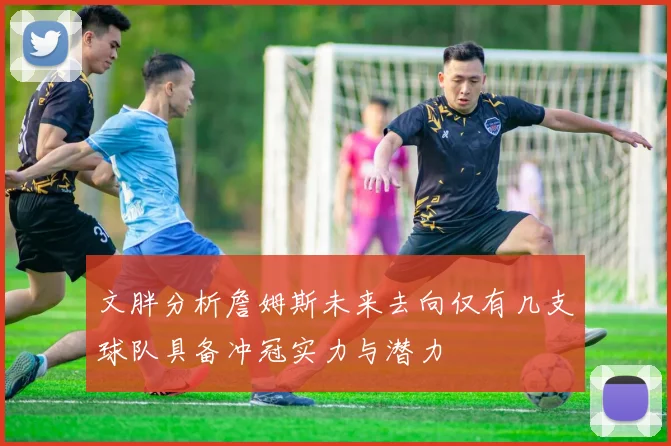 文胖分析詹姆斯未来去向仅有几支球队具备冲冠实力与潜力