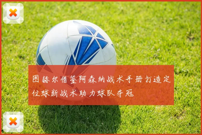 图赫尔借鉴阿森纳战术手册打造定位球新战术助力球队夺冠