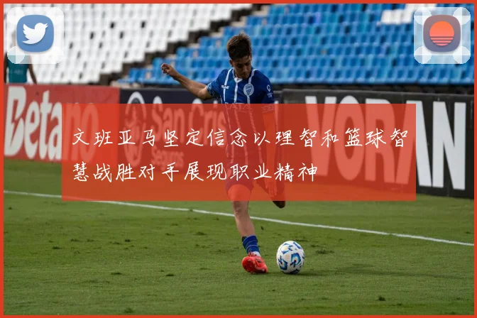 文班亚马坚定信念以理智和篮球智慧战胜对手展现职业精神