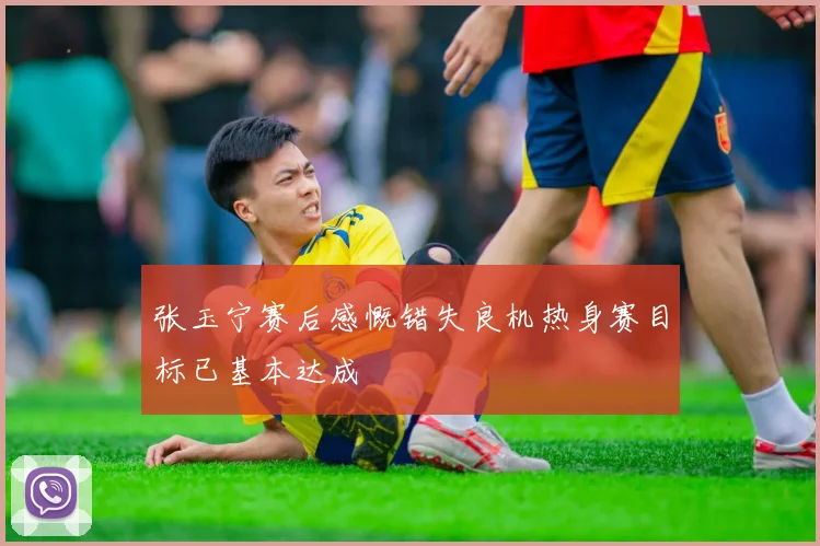 张玉宁赛后感慨错失良机热身赛目标已基本达成